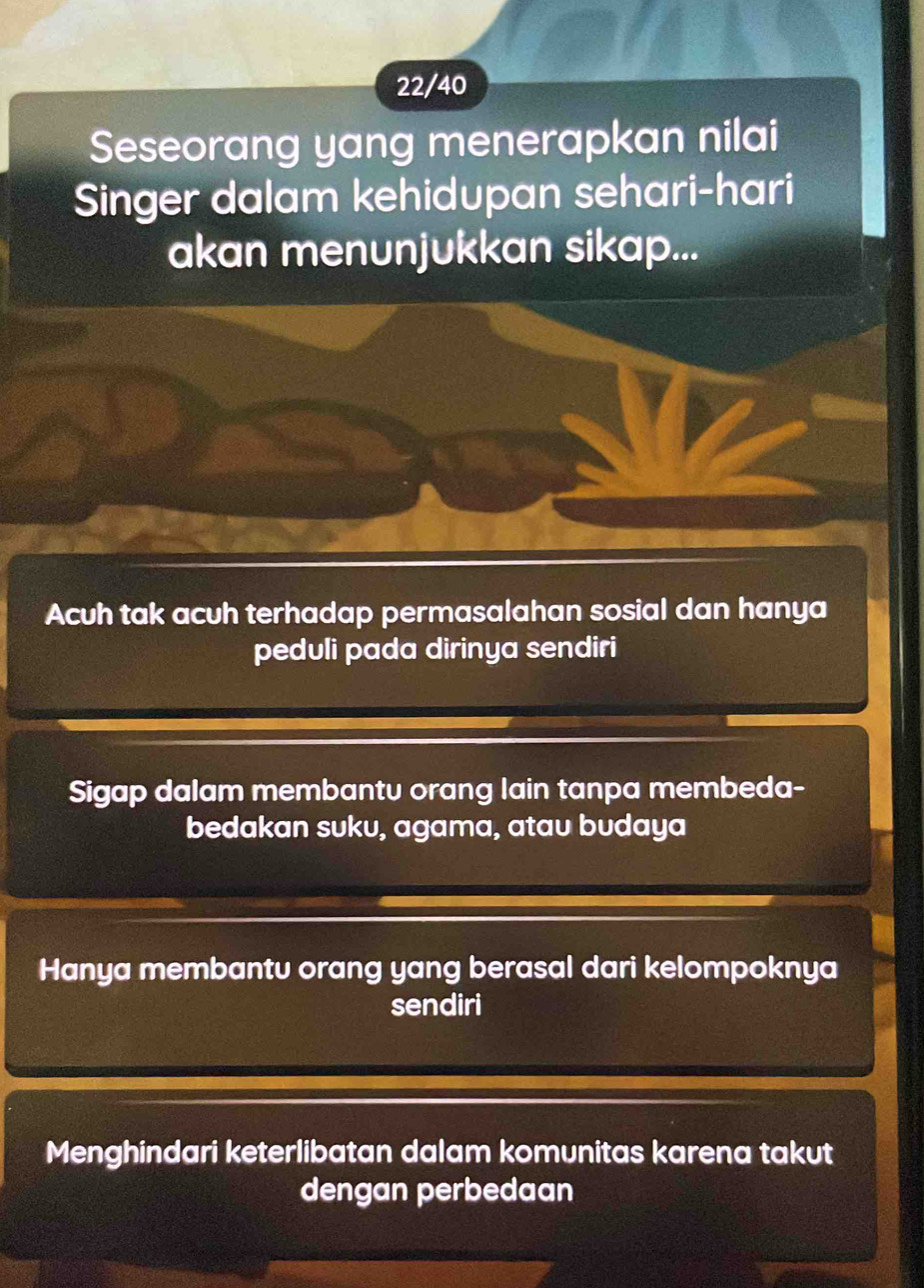 22/40
Seseorang yang menerapkan nilai
Singer dalam kehidupan sehari-hari
akan menunjukkan sikap...
Acuh tak acuh terhadap permasalahan sosial dan hanya
peduli pada dirinya sendiri
Sigap dalam membantu orang lain tanpa membeda-
bedakan suku, agama, atau budaya
Hanya membantu orang yang berasal dari kelompoknya
sendiri
Menghindari keterlibatan dalam komunitas karena takut
dengan perbedaan