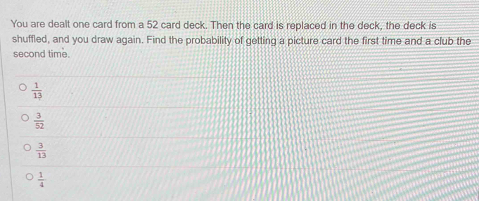 You are dealt one card from a 52 card deck. Then the card is replaced in the deck, the deck is
shuffled, and you draw again. Find the probability of getting a picture card the first time and a club the
second time.
 1/13 
 3/52 
 3/13 
 1/4 