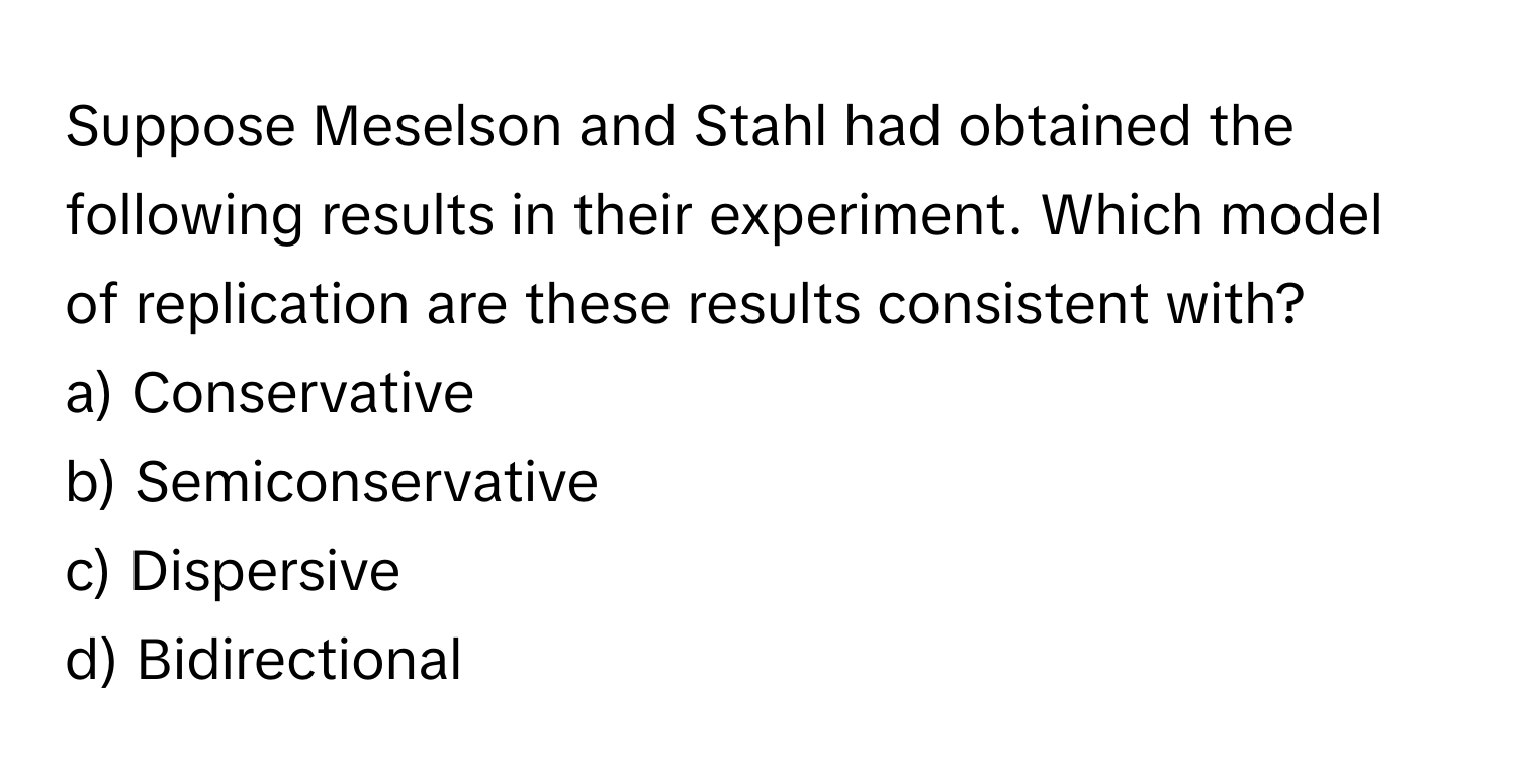 Suppose Meselson and Stahl had obtained the following results in their experiment. Which model of replication are these results consistent with?

a) Conservative 
b) Semiconservative 
c) Dispersive 
d) Bidirectional