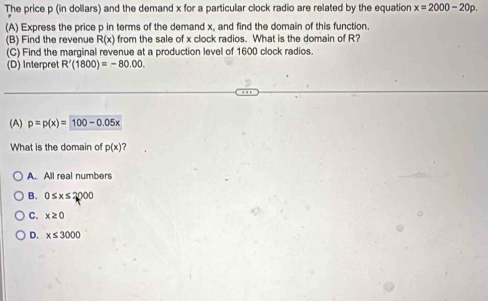 The price p (in dollars) and the demand x for a particular clock radio are related by the equation x=2000-20p. 
(A) Express the price p in terms of the demand x, and find the domain of this function.
(B) Find the revenue R(x) from the sale of x clock radios. What is the domain of R?
(C) Find the marginal revenue at a production level of 1600 clock radios.
(D) Interpret R'(1800)=-80.00. 
(A) p=p(x)=100-0.05x
What is the domain of p(x) 2
A. All real numbers
B. 0≤ x≤ 2000
C. x≥ 0
D. x≤ 3000