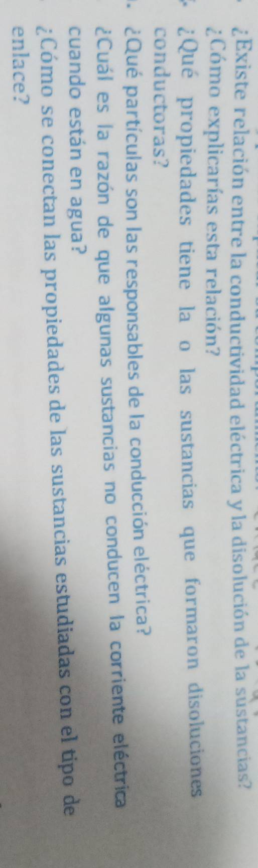 ¿Existe relación entre la conductividad eléctrica y la disolución de la sustancias? 
¿Cómo explicarías esta relación? 
¿Qué propiedades tiene la o las sustancias que formaron disoluciones 
conductoras? 
¿Qué partículas son las responsables de la conducción eléctrica? 
¿Cuál es la razón de que algunas sustancias no conducen la corriente eléctrica 
cuando están en agua? 
¿Cómo se conectan las propiedades de las sustancias estudiadas con el tipo de 
enlace?