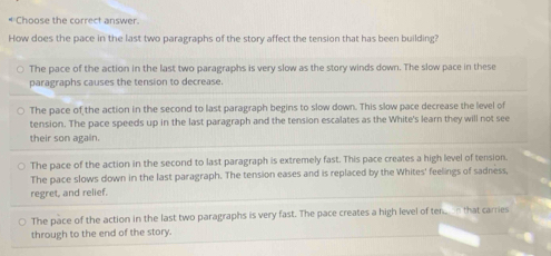 Choose the correct answer
How does the pace in the last two paragraphs of the story affect the tension that has been building?
The pace of the action in the last two paragraphs is very slow as the story winds down. The slow pace in these
paragraphs causes the tension to decrease.
The pace of the action in the second to last paragraph begins to slow down. This slow pace decrease the level of
tension. The pace speeds up in the last paragraph and the tension escalates as the White's learn they will not see
their son again.
The pace of the action in the second to last paragraph is extremely fast. This pace creates a high level of tension.
The pace slows down in the last paragraph. The tension eases and is replaced by the Whites' feelings of sadness,
regret, and relief.
The pace of the action in the last two paragraphs is very fast. The pace creates a high level of tenn that carries
through to the end of the story.