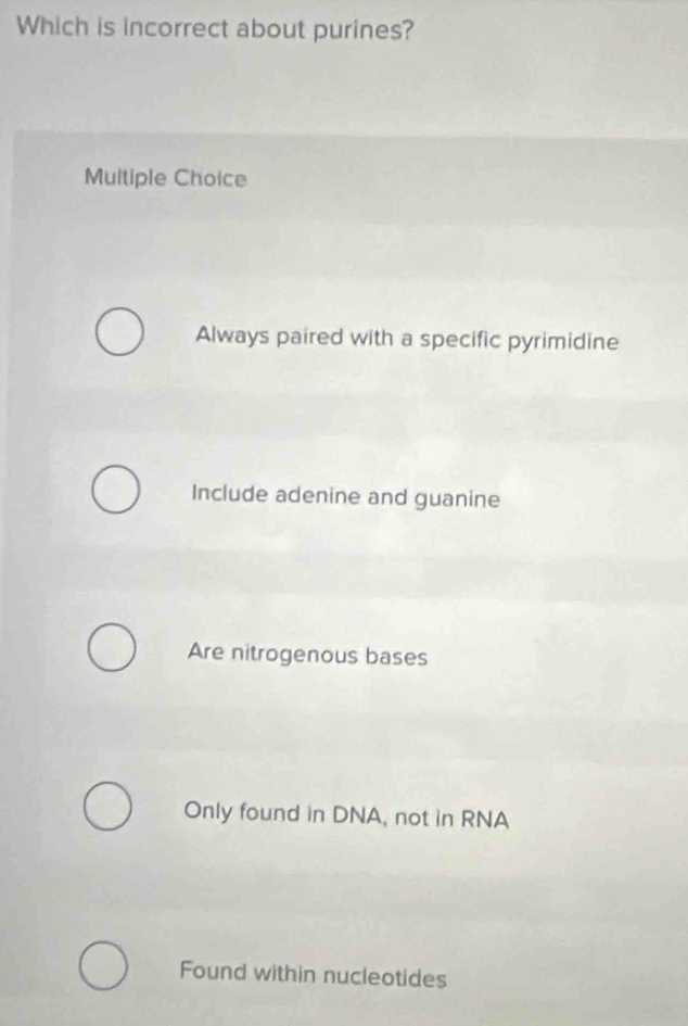 Which is incorrect about purines?
Multiple Choice
Always paired with a specific pyrimidine
Include adenine and guanine
Are nitrogenous bases
Only found in DNA, not in RNA
Found within nucleotides