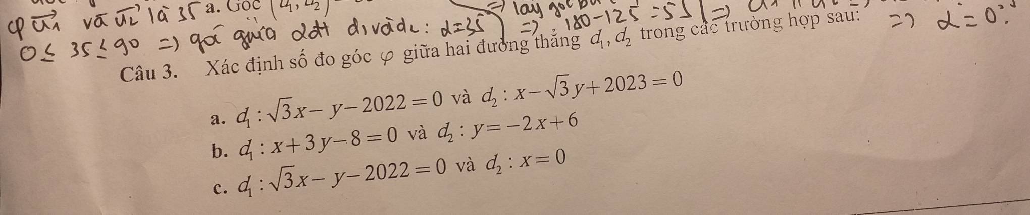 Xác định số đo góc φ giữa hai đưởng thắng d_1, d_2 trong các trường hợp sau:
a. d_1:sqrt(3)x-y-2022=0 và d_2:x-sqrt(3)y+2023=0
d_1:x+3y-8=0 và d_2:y=-2x+6
b. d_1:sqrt(3)x-y-2022=0
và d_2:x=0
c.