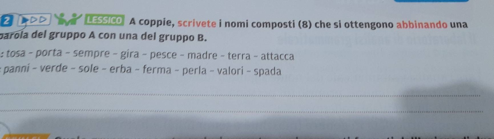 LESSICO A coppie, scrivete i nomi composti (8) che si ottengono abbinando una 
parola del gruppo A con una del gruppo B. 
: tosa - porta - sempre - gira - pesce - madre - terra − attacca 
- panni - verde - sole - erba ~ ferma - perla - valori - spada 
_ 
_