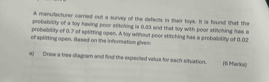 A manufacturer carried out a survey of the defects in their toys. It is found that the 
probability of a toy having poor stitching is 0.03 and that toy with poor stitching has a 
probability of 0.7 of splitting open. A toy without poor stitching has a probability of 0.02
of splitting open. Based on the information given: 
a) Draw a tree diagram and find the expected value for each situation. (6 Marks)