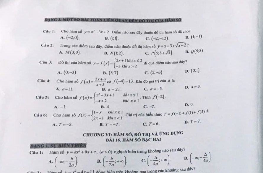 đang 3. một số bài toán liên Quan đến đó thị của hàm số
Câu 1: Cho hàm số y=x^3-3x+2. Điểm nào sau đây thuộc đồ thị hàm số đã cho?
A. (-2;0). B. (1;1). C. (-2;-12). D. (1;-1).
Câu 2: Trong các điểm sau đây, điểm nào thuộc đồ thị hàm số y=x+3+sqrt(x-2) 7
A. M(3;0). B. N(1;2). C. P(5;8+sqrt(3)). D. Q(5;8).
Câu 3: Đồ thị của hàm số y=f(x)=beginarrayl 2x+1khix≤ 2 -3khix>2endarray. đi qua điểm nào sau đây?
A. (0;-3) B. (3;7) C. (2;-3) D. (0;1)
Câu 4: Cho hàm số f(x)= (2x+a)/x+5  có f(-4)=13. Khi đó giá trị của đ là
A. a=11. B. a=21. C. a=-3. D. a=3.
k
Câu 5: Cho hàm số f(x)=beginarrayl x^2+3x+1 -x+2endarray. k beginarrayr hix≤ 1 ifx>1endarray. Tính f(-2).
A. --1. B. 4 C. -7. D. 0
Câu 6: Cho hàm số f(x)=beginarrayl 1-xkhix≥ 1 2x-1khix<1endarray.. Giá trị của biểu thức T=f(-1)+f(1)+f(5) là
A. T=-2. B. T=-7. C. T=6. D. T=7.
Chương VI: Hàm số, đô thị và ứng dụng
bài 16. hàm số bậc hai
Dạng 1, Sự biên thiên
Câu 1: Hàm số y=ax^2+bx+c,(a>0) nghịch biến trong khoảng nào sau đậy?
A. (-∈fty ,- b/2a ). B. (- b/2a ;+∈fty ). C. (- △ /4a ;+∈fty ). D. (-∈fty ,- △ /4a ).
x=x^2-4x+11 đồng biển trên khoảng nào trong các khoảng sau đây?