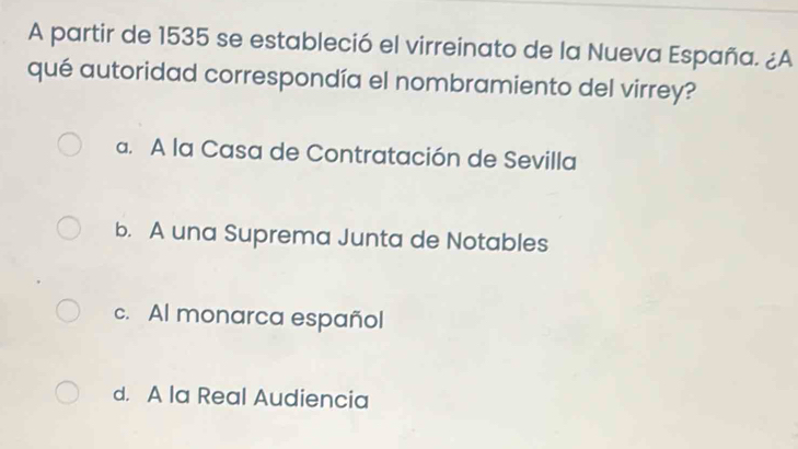 A partir de 1535 se estableció el virreinato de la Nueva España. ¿A
qué autoridad correspondía el nombramiento del virrey?
a. A la Casa de Contratación de Sevilla
b. A una Suprema Junta de Notables
c. Al monarca español
d. A la Real Audiencia