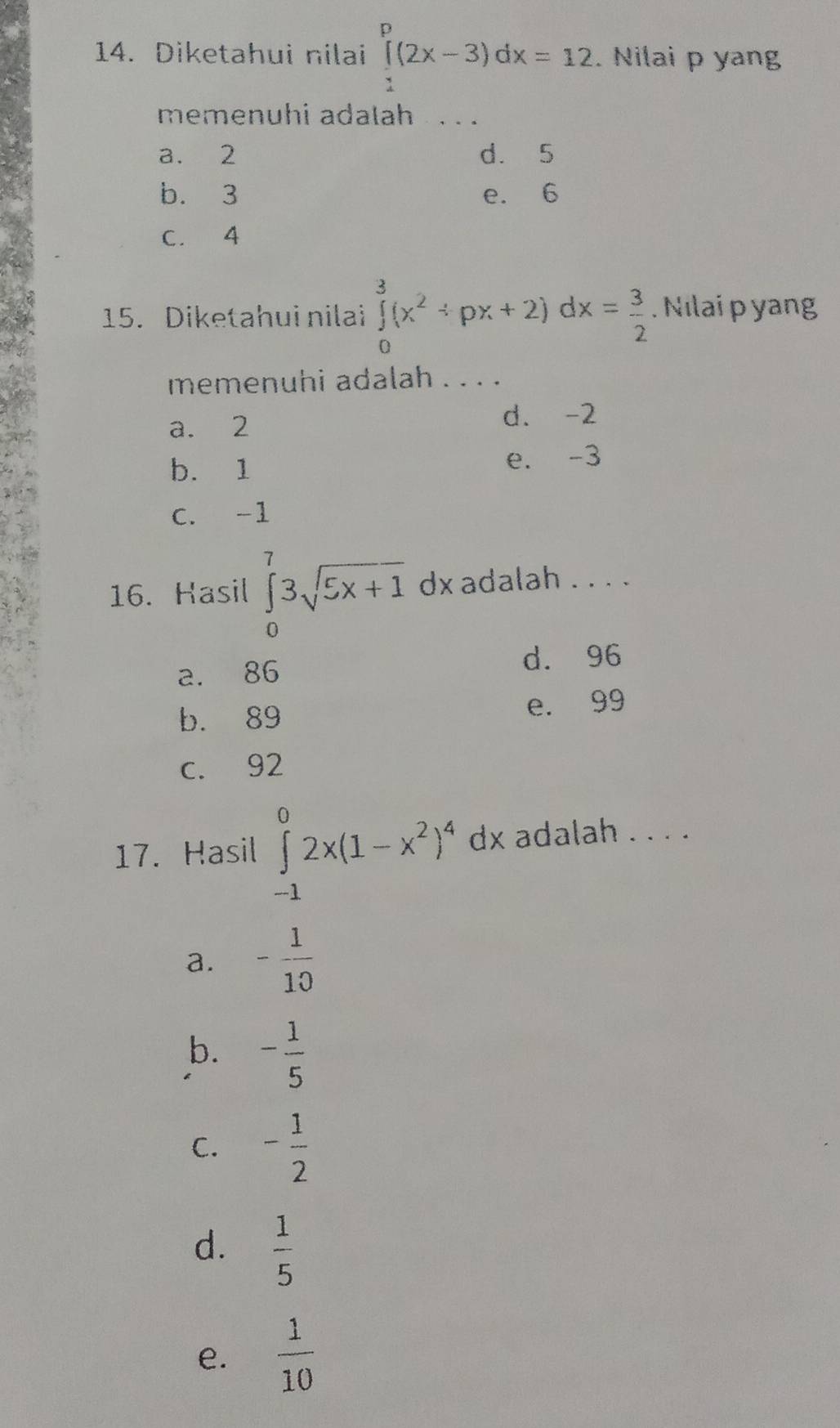 Diketahui nilai ∈tlimits _1^(p(2x-3)dx=12. Nilai p yang
memenuhi adalah . . .
a. 2 d. 5
b. 3 e. 6
C. 4
15. Diketahui nilai ∈tlimits _0^3(x^2)/ px+2) dx= 3/2 . Nılai p yang
memenuhi adalah . . . .
a. 2
d. -2
b. 1 e. -3
C. -1
16. Hasil ∈tlimits _0^(73sqrt 5x+1) dx adalah . . . .
a. 86
d. 96
b. 89 e. 99
c. 92
17. Hasil ∈tlimits _(-1)^02x(1-x^2)^4 dx adalah . . . .
a. - 1/10 
b. - 1/5 
C. - 1/2 
d.  1/5 
e.  1/10 