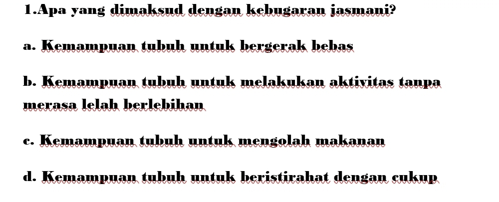 Apa yang dimaksud dengan kebugaran jasmani?
a. Kemampuan tubuh untuk bergerak bebas
b. Kemampuan tubuh untuk melakukan aktivitas tanpa
merasa lelah berlebihan
c. Kemampuan tubuh untuk mengolah makanan
d. Kemampuan tubuh untuk beristirahat dengan cukup