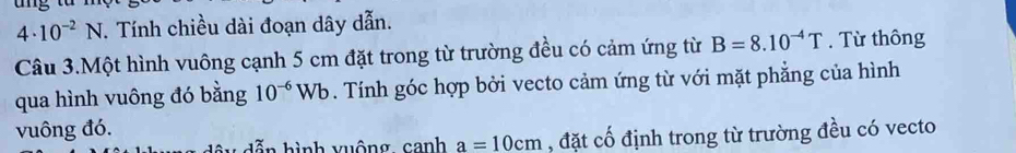 4· 10^(-2)N. Tính chiều dài đoạn dây dẫn. 
Câu 3.Một hình vuông cạnh 5 cm đặt trong từ trường đều có cảm ứng từ B=8.10^(-4)T. Từ thông 
qua hình vuông đó bằng 10^(-6)Wb. Tính góc hợp bởi vecto cảm ứng từ với mặt phẳng của hình 
vuông đó. 
ì nh vuông canh a=10cm , đặt cố định trong từ trường đều có vecto