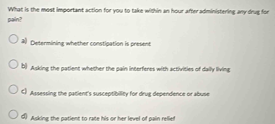 What is the most important action for you to take within an hour after administering any drug for
pain?
3) Determining whether constipation is present
b) Asking the patient whether the pain interferes with activities of dailly living
C) Assessing the patient's susceptibility for drug dependence or abuse
d) Asking the patient to rate his or her level of pain relief