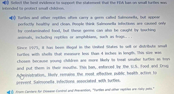 Select the best evidence to support the statement that the FDA ban on small turtles was 
intended to protect small children. 
Turtles and other reptiles often carry a germ called Salmonella, but appear 
perfectly healthy and clean. People think Salmonella infections are caused only 
by contaminated food, but these germs can also be caught by touching 
animals, including reptiles or amphibians, such as frogs.. . . 
Since 1975, it has been illegal in the United States to sell or distribute small 
turtles with shells that measure less than 4 inches in length. This size was 
chosen because young children are more likely to treat smaller turtles as toys 
and put them in their mouths. This ban, enforced by the U.S. Food and Drug 
Administration, likely, remains, the, most, effective, public, health,action, to 
prevent Salmonella infections associated with turtles. 
From Centers for Disease Control and Prevention, "Turtles and other reptiles are risky pets."