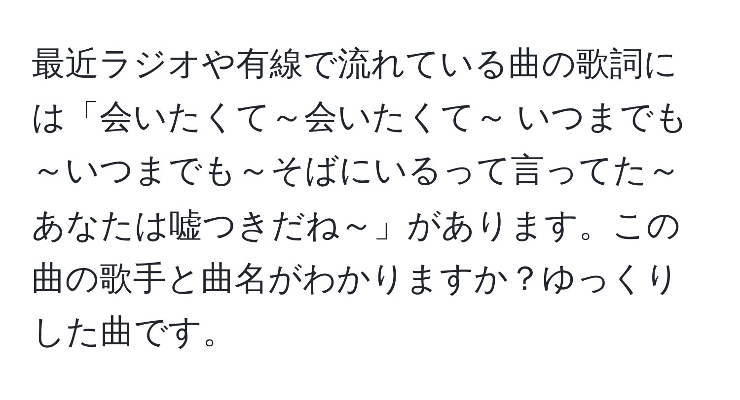 最近ラジオや有線で流れている曲の歌詞には「会いたくて～会いたくて～ いつまでも～いつまでも～そばにいるって言ってた～あなたは嘘つきだね～」があります。この曲の歌手と曲名がわかりますか？ゆっくりした曲です。