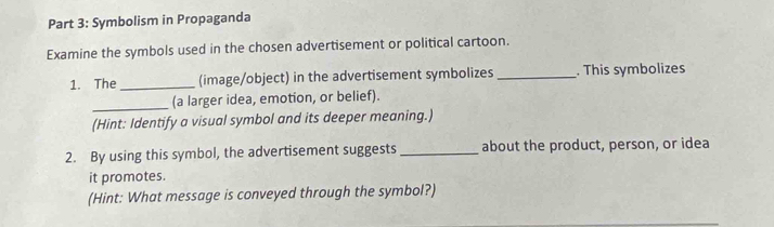 Symbolism in Propaganda 
Examine the symbols used in the chosen advertisement or political cartoon. 
1. The _(image/object) in the advertisement symbolizes_ . This symbolizes 
_ 
(a larger idea, emotion, or belief). 
(Hint: Identify a visual symbol and its deeper meaning.) 
2. By using this symbol, the advertisement suggests_ about the product, person, or idea 
it promotes. 
(Hint: What message is conveyed through the symbol?)