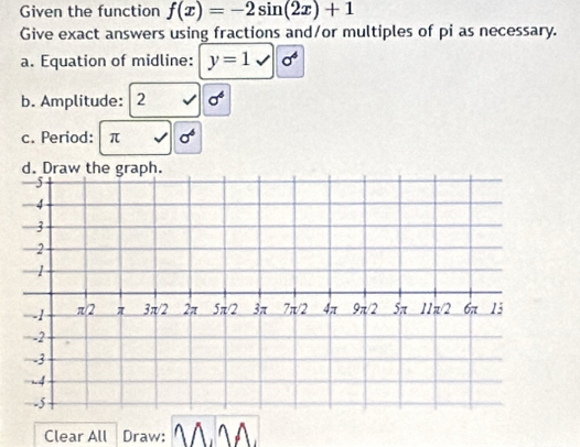 Given the function f(x)=-2sin (2x)+1
Give exact answers using fractions and/or multiples of pi as necessary. 
a. Equation of midline: y=1surd  sigma^4
b. Amplitude: 2 sigma^6
c. Period: π sigma
d. Draw the graph. 
Clear All Draw: