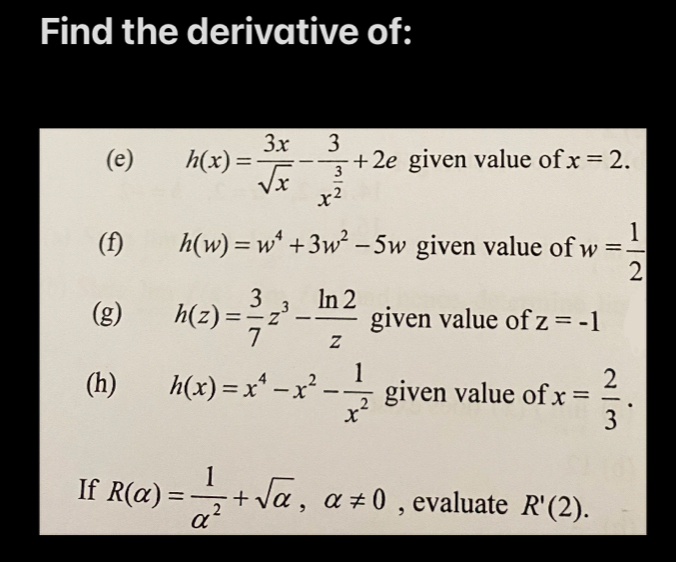 Find the derivative of: 
(e) h(x)= 3x/sqrt(x) -frac 3x^(frac 3)2+2e given value of x=2. 
(f) h(w)=w^4+3w^2-5w given value of w= 1/2 
(g) h(z)= 3/7 z^3- ln 2/z  given value of z=-1
(h) h(x)=x^4-x^2- 1/x^2  given value of x= 2/3 . 
If R(alpha )= 1/alpha^2 +sqrt(alpha ), alpha != 0 , evaluate R'(2).