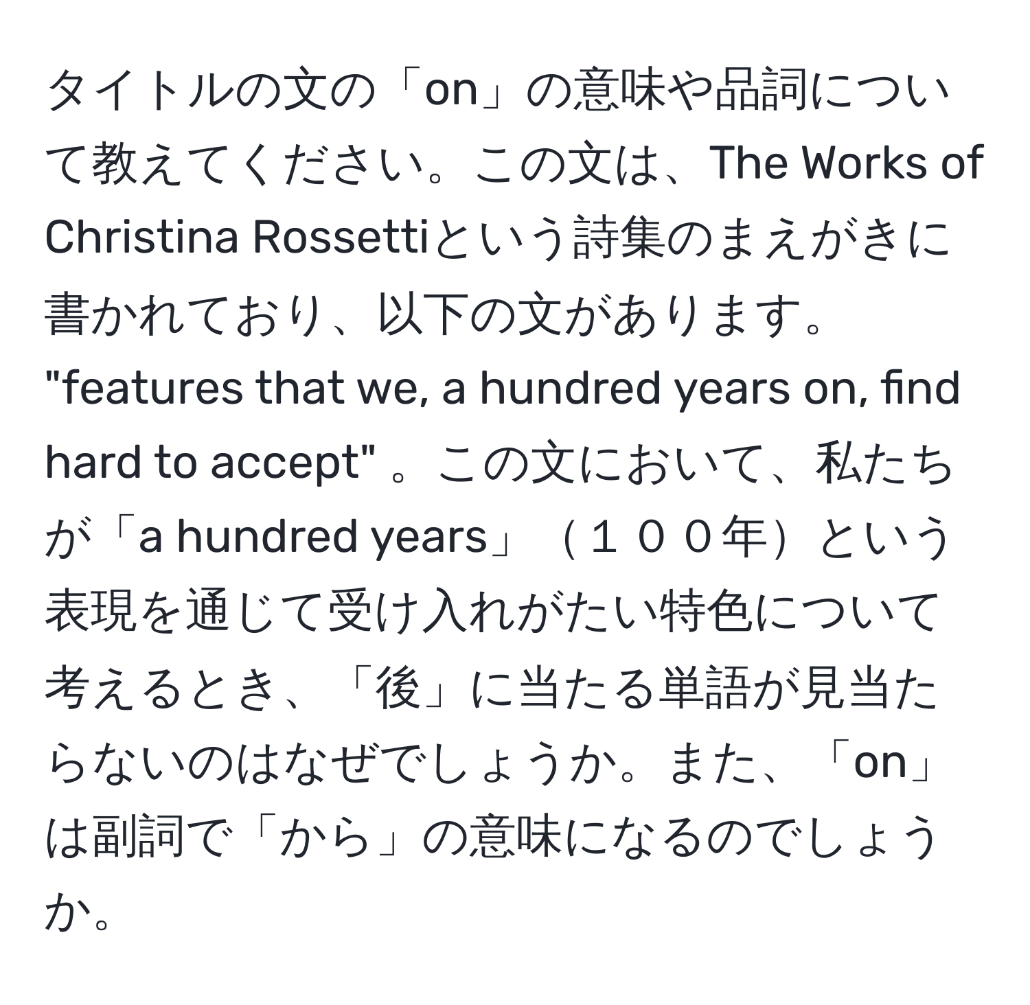 タイトルの文の「on」の意味や品詞について教えてください。この文は、The Works of Christina Rossettiという詩集のまえがきに書かれており、以下の文があります。 
"features that we, a hundred years on, find hard to accept" 。この文において、私たちが「a hundred years」１００年という表現を通じて受け入れがたい特色について考えるとき、「後」に当たる単語が見当たらないのはなぜでしょうか。また、「on」は副詞で「から」の意味になるのでしょうか。