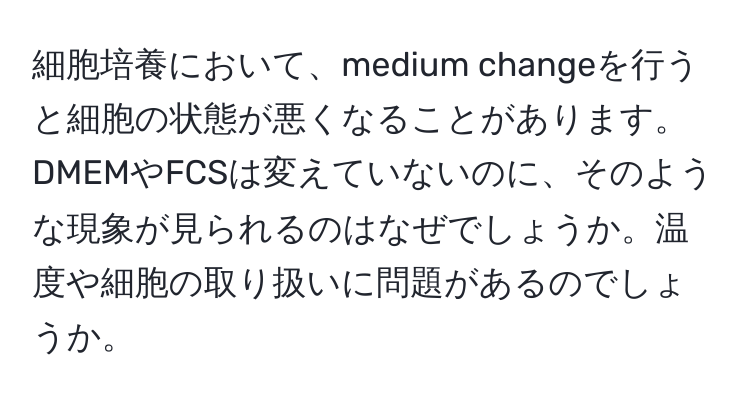 細胞培養において、medium changeを行うと細胞の状態が悪くなることがあります。DMEMやFCSは変えていないのに、そのような現象が見られるのはなぜでしょうか。温度や細胞の取り扱いに問題があるのでしょうか。