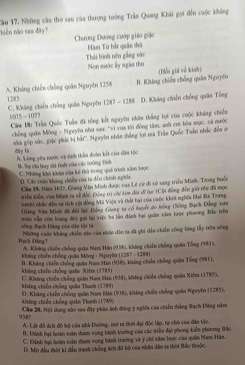 Cầu 17, Những câu thơ sau của thượng tướng Trần Quang Khải gợi đến cuộc kháng
nhiến nào sau dây?
Chương Dương cướp giáo giặc
Hàm Tứ bắt quân thù
Thái bình nên gắng sức
Non nước ấy ngần thu
(Hồi giá về kinh)
A. Kháng chiến chống quân Nguyên 1258 B. Kháng chiến chống quân Nguyên
1285 D. Kháng chiến chống quân Tổng
C. Kháng chiến chống quân Nguyên 1287-1288
1075 - 1077
Cầu 18: Trần Quốc Tuấn đã tổng kết nguyên nhân thắng lợi của cuộc kháng chiến
chống quân Mông - Nguyên như sau: "vì vua tôi đồng tâm, anh em hòa mục, cá nước
nhà góp sức, giặc phải bị bắt''. Nguyên nhân thắng lợi mã Trần Quốc Tuấn nhấc đến ở
dây là
A. Lồng yêu nước và tinh thần đoàn kết của dân tộc
B. Sự chỉ huy tài tình của các tướng lĩnh
C. Những khó khăn của kẻ thù trong quá trình xâm lược
D. Các cuộc kháng chiến của ta đều chính nghĩa
Câu 19, Năm 1637, Giang Văn Minh được vua Lê cử đi sứ sang triều Minh. Trong buổi
triều kiến, vua Minh ra về đổi: Đồng trị chí kim đài đĩ lục (Cột đồng đến giờ rêu đã mọc
xanh) nhấc đến sự tích cột đồng Mã Viện và thất bại của cuộc khởi nghĩa Hai Bà Trưng.
Giang Văn Minh đã đổi lại: Đằng Giang tự có huyết do hồng (Sông Bạch Đằng xưa
mầu vẫn còn loang đó) gợi lại việc ba lần đánh bại quân xâm lược phương Bắc trên
sông Bạch Dầng của dân tộc ta.
Những cuộc kháng chiến nào của nhân dân ta đã ghi dấu chiến công lừng lấy trên sông
Bạch Đầng
A. Kháng chiến chống quân Nam Hán (938), kháng chiến chống quân Tống (981).
kháng chiến chống quân Mông - Nguyên (1287 - 1288)
B. Kháng chiến chống quân Nam Hán (938), kháng chiến chống quân Tổng (981),
kháng chiến chống quân Xiêm (1785)
C. Kháng chiến chống quân Nam Hán (938), kháng chiến chống quân Xiêm (1785),
kháng chiến chống quân Thanh (1789)
D. Kháng chiến chống quân Nam Hán (938), kháng chiến chống quân Nguyên (1285),
kháng chiến chống quân Thanh (1789)
Câu 20. Nội dung nào sau đây phản ánh đúng ý nghĩa của chiến thắng Bạch Đằng năm
938?
A. Lật đồ ách đô hộ của nhà Đường, mở ra thời đại độc lập, tự chủ của dân tộc.
B. Đánh bại hoàn toàn tham vọng bành trướng của các triều đại phong kiến phương Bắc.
C. Đánh bại hoàn toàn tham vọng bành trướng và ý chí xâm lược của quân Nam Hán.
D. Mờ đầu thời kì đấu tranh chống ách đô hộ của nhân dân ta thời Bắc thuộc.