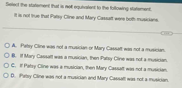 Select the statement that is not equivalent to the following statement.
It is not true that Patsy Cline and Mary Cassatt were both musicians.
A. Patsy Cline was not a musician or Mary Cassatt was not a musician.
B. If Mary Cassatt was a musician, then Patsy Cline was not a musician.
C. If Patsy Cline was a musician, then Mary Cassatt was not a musician.
D. Patsy Cline was not a musician and Mary Cassatt was not a musician.