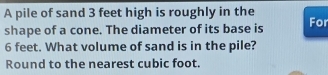 A pile of sand 3 feet high is roughly in the 
shape of a cone. The diameter of its base is For
6 feet. What volume of sand is in the pile? 
Round to the nearest cubic foot.