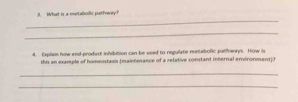 What is a metabolic pathway? 
_ 
_ 
4. Explain how end-product inhibition can be used to regulate metabolic pathways. How is 
this an example of homeostasis (maintenance of a relative constant internal environment)? 
_ 
_