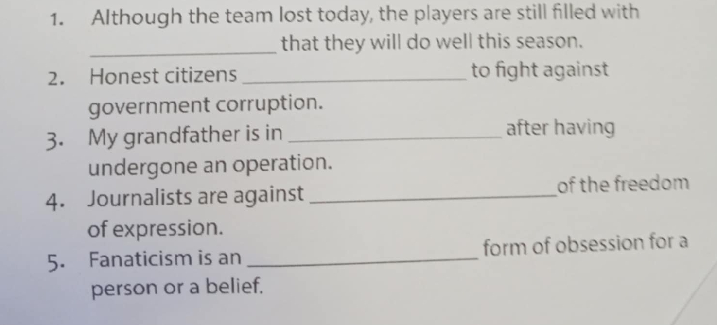 Although the team lost today, the players are still filled with 
_that they will do well this season. 
2. Honest citizens _to fight against 
government corruption. 
3. My grandfather is in_ 
after having 
undergone an operation. 
4. Journalists are against_ 
of the freedom 
of expression. 
5. Fanaticism is an _form of obsession for a 
person or a belief.