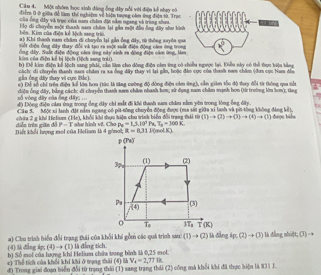 Một nhóm học sinh dùng ống dây nối với điện kế nhạy có
điểm 0 ở giữa để làm thí nghiệm về hiện tượng cảm ứng điện từ. Trục
của ống dây và trục của nam châm đặt nằm ngang và trùng nhau.
Họ di chuyển một thanh nam châm lại gần một đầu ống dây như hình
bên. Kim của điện kổ lệch sang trái.
a) Khi thanh nam châm di chuyển lại gần ống dây, từ thông xuyên qua
tiết diện ống dây thay đổi và tạo ra một suất điện động cảm ứng trong
ổng dây. Suất điện động cảm ứng này sinh ra dòng điện cảm ứng, làm
kim của điện kế bị lệch (lệch sang trái).
b) Để kim điện kể lệch sang phải, cần làm cho dòng điện cảm ứng có chiều ngược lại. Điều này có thể thực hiện bằng
cách: di chuyển thanh nam châm ra xa ống dây thay vì lại gần, hoặc đảo cực của thanh nam châm (đưa cực Nam đến
gần ống dây thay vì cực Bắc).
c) Để số chỉ trên điện kế lớn hơn (tức là tăng cường độ dòng điện cảm ứng), cần giảm tốc độ thay đổi từ thông qua tiết
diện ống dây, bằng cách: di chuyển thanh nam châm nhanh hơn; sử dụng nam châm mạnh hơn (từ trường lớn hơn); tăng 08
ao
số vòng dây của ống đây; ...
d) Dòng điện cảm ứng trong ống dây chi mất đi khi thanh nam châm nằm yên trong lòng ống dây.
Câu 5. Một xi lanh đặt nằm ngang có pit-tông chuyển động được (ma sát giữa xỉ lanh và pit-tông không đáng kể),
chứa 2 g khí Helium (He), khối khí thực hiện chu trình biến đổi trạng thái tir(1)to (2)to (3)to (4)→ (1) được biểu
diễn trên giãn đồ P-T như hình vẽ, Cho p_0=1,5.10^5Pa,T_0=300K.
Biết khối lượng mol của Helium là 4 g/mol; R=8,31J/(mol.K).
a) Chu trình biến đổi trạng thái của khối khí gồm các quá trình sau: (1)  (2) là đẳng ap;(2)to (3) là đẳng nhiệt; (3) →
(4) là đẳng áp; (4) → (1) là đẳng tích.
b) Số mol của lượng khí Helium chứa trong bình là 0,25 mol.
c) Thể tích của khối khí khi ở trạng thái (4) là V_4=2,77lit.
d) Trong giai đoạn biến đổi từ trạng thái (1) sang trạng thái (2) công mà khối khí đã thực hiện là 831 J.