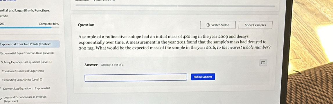 ential and Logarithmic Functions 
credit 
0% Complete: 89% Question © Watch Video Show Examples 
A sample of a radioactive isotope had an initial mass of 480 mg in the year 2009 and decays 
Exponential from Two Points (Context) exponentially over time. A measurement in the year 2011 found that the sample's mass had decayed to
390 mg. What would be the expected mass of the sample in the year 2016, to the nearest whole number? 
Exponential Eqns Common Base (Level 3) 
Solving Exponential Equations (Level 1) 
Answer Attempt 1 out of 2 
Condense Numerical Logarithms 
Submit Answer 
Expanding Logarithms (Level 2) 
Convert Log Equation to Exponential 
Logs and Exponentials as Inverses 
(Algebraic)