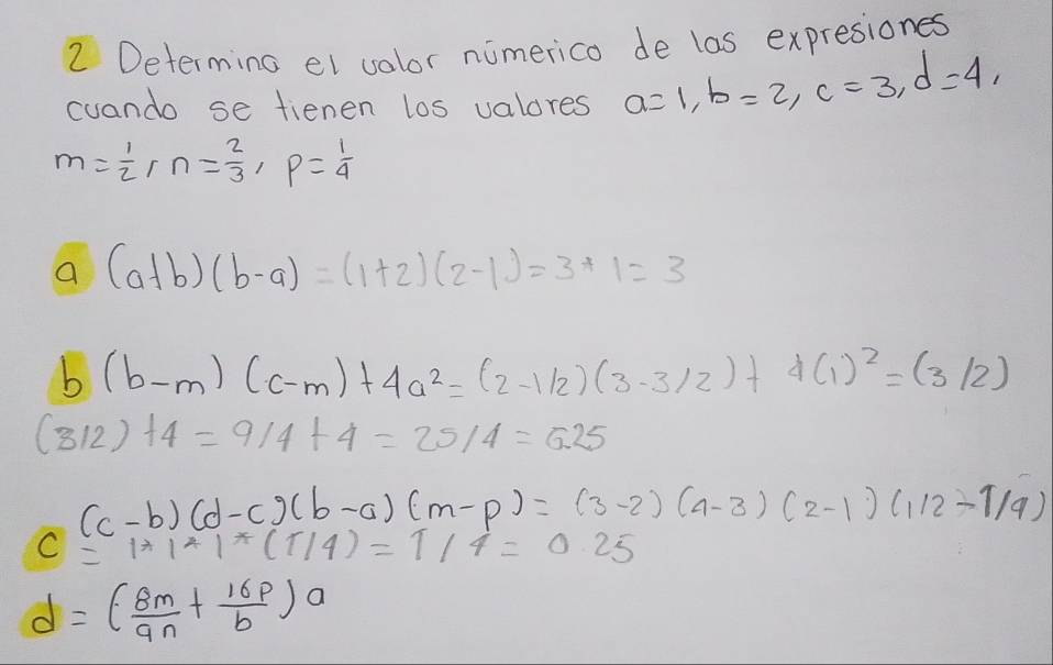 Determing el volor nimerico de las expresiones 
cuando se fienen los valores a=1, b=2, c=3, d=4,
m= 1/2  [ n= 2/3 , p= 1/4 
a (a+b)(b-a)=(1+2)(2-1)=3+1=3
b (b-m)(c-m)+4a^2=(2-1/2)(3-3/2)+4(1)^2=(3/2)
(312)+4=9/4+4=25/4=6.25
(c-b)(d-c)(b-a)(m-p)=(3-2)(4-3)(2-1)(1/2-1/9)
c=1*1*1*(1/4)=1/4=0.25
d=( 8m/an + 16p/b )a