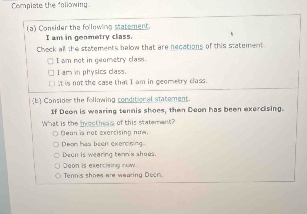 Complete the following.
(a) Consider the following statement.
I am in geometry class.
Check all the statements below that are negations of this statement.
I am not in geometry class.
I am in physics class.
It is not the case that I am in geometry class.
(b) Consider the following conditional statement.
If Deon is wearing tennis shoes, then Deon has been exercising.
What is the hypothesis of this statement?
Deon is not exercising now.
Deon has been exercising.
Deon is wearing tennis shoes.
Deon is exercising now.
Tennis shoes are wearing Deon.