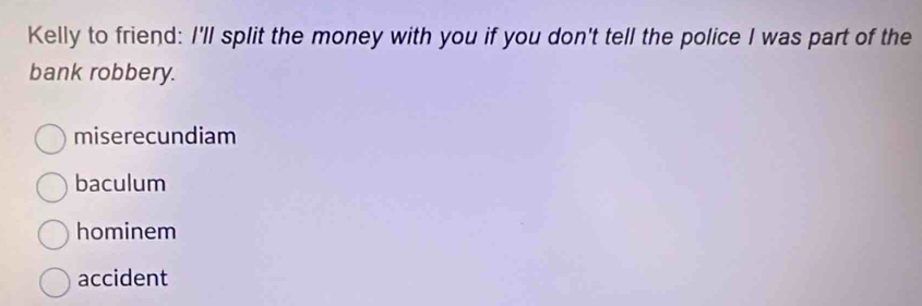 Kelly to friend: I'll split the money with you if you don't tell the police I was part of the
bank robbery.
miserecundiam
baculum
hominem
accident