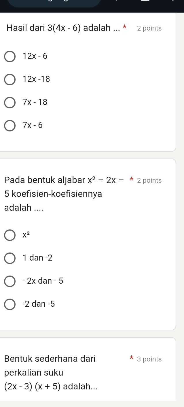 Hasil dari 3(4x-6) adalah ... * 2 points
12x-6
12x-18
7x-18
7x-6
Pada bentuk aljabar x^2-2x-*2 points
5 koefısien-koefısiennya
adalah ....
X^2
1 dan -2
- 2x dan - 5
-2 dan -5
Bentuk sederhana dari 3 points
perkalian suku
(2x-3)(x+5) adalah...