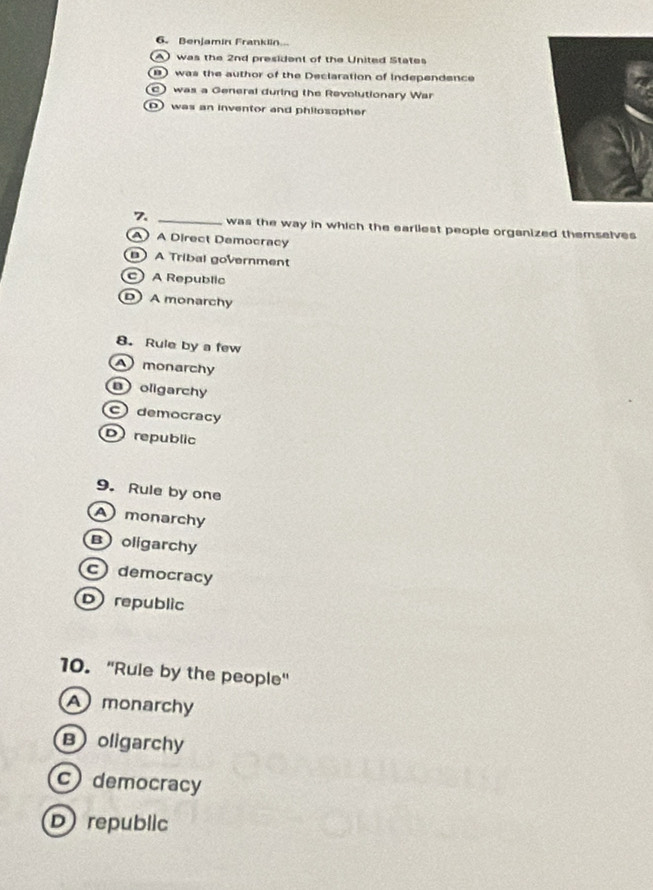 Benjamin Franklin...
) was the 2nd president of the United States
) was the author of the Declaration of independence
C) was a General during the Revolutionary War
D) was an inventor and philosopher
7 _was the way in which the earliest people organized themselves
A) A Direct Democracy
 A Tribal government
c A Republic
) A monarchy
8. Rule by a few
monarchy
oligarchy
c democracy
Drepublic
9. Rule by one
A monarchy
Boligarchy
c democracy
D republic
10. "Ruie by the people"
A monarchy
Boligarchy
c) democracy
D republic