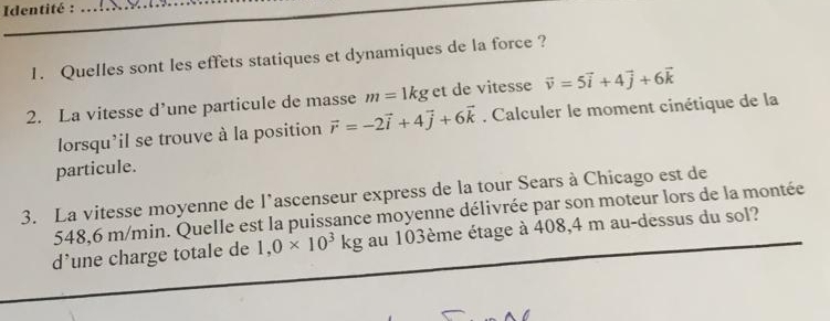 Identité :_ 
_ 
_ 
_ 
1. Quelles sont les effets statiques et dynamiques de la force ? 
2. La vitesse d’une particule de masse m=1kg et de vitesse vector v=5vector i+4vector j+6vector k
lorsqu'il se trouve à la position vector r=-2vector i+4vector j+6vector k. Calculer le moment cinétique de la 
particule. 
3. La vitesse moyenne de l’ascenseur express de la tour Sears à Chicago est de
548,6 m/min. Quelle est la puissance moyenne délivrée par son moteur lors de la montée 
d’une charge totale de 1,0* 10^3kg au 103ème étage à 408,4 m au-dessus du sol?