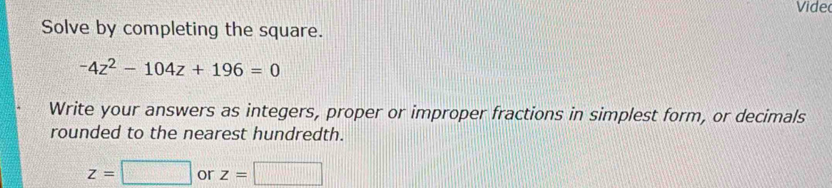Vide 
Solve by completing the square.
-4z^2-104z+196=0
Write your answers as integers, proper or improper fractions in simplest form, or decimals 
rounded to the nearest hundredth.
z=□ or z=□