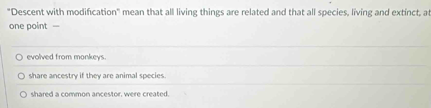 ''Descent with modifcation'' mean that all living things are related and that all species, living and extinct, at
one point —
evolved from monkeys.
share ancestry if they are animal species.
shared a common ancestor. were created.