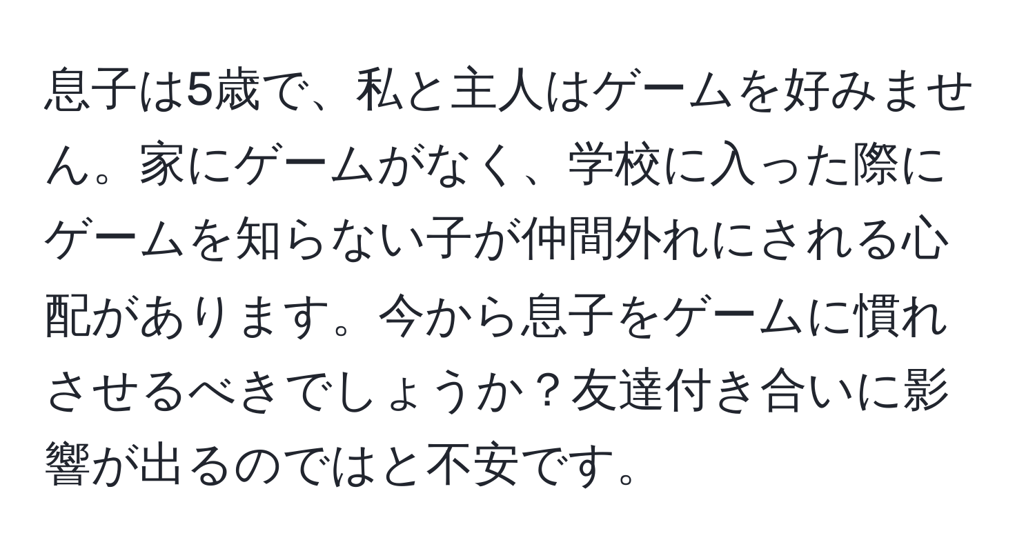 息子は5歳で、私と主人はゲームを好みません。家にゲームがなく、学校に入った際にゲームを知らない子が仲間外れにされる心配があります。今から息子をゲームに慣れさせるべきでしょうか？友達付き合いに影響が出るのではと不安です。