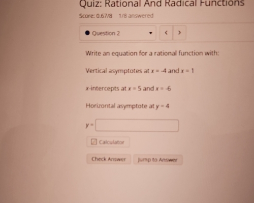 Rational And Radical Functions 
Score: 0.67/8 1/8 answered 
Question 2 < 
Write an equation for a rational function with: 
Vertical asymptotes at  x=-4 and x=1
x-intercepts at x=5 and x=-6
Horizontal asymptote at y=4
y=□
Calculator 
Check Answer Jump to Answer