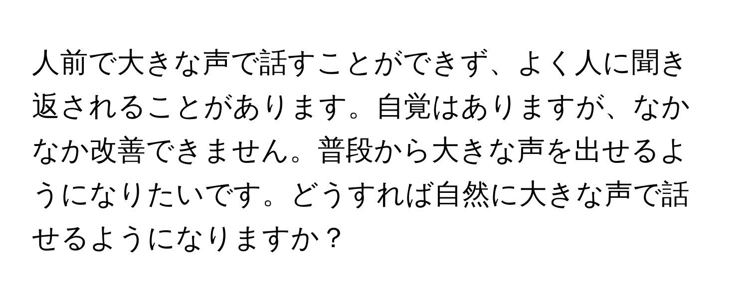 人前で大きな声で話すことができず、よく人に聞き返されることがあります。自覚はありますが、なかなか改善できません。普段から大きな声を出せるようになりたいです。どうすれば自然に大きな声で話せるようになりますか？