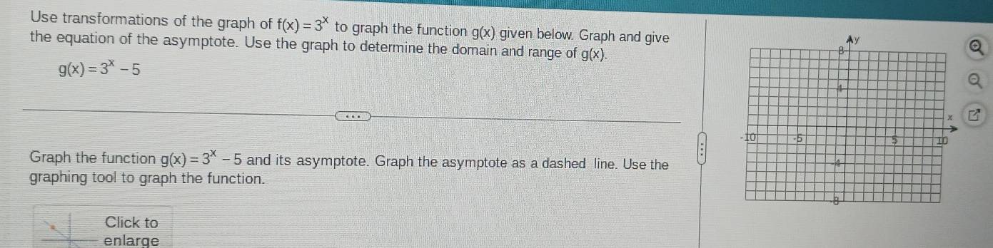 Use transformations of the graph of f(x)=3^x to graph the function g(x) given below. Graph and give 
the equation of the asymptote. Use the graph to determine the domain and range of g(x).
g(x)=3^x-5
Graph the function g(x)=3^x-5 and its asymptote. Graph the asymptote as a dashed line. Use the 
graphing tool to graph the function. 
Click to 
enlarge