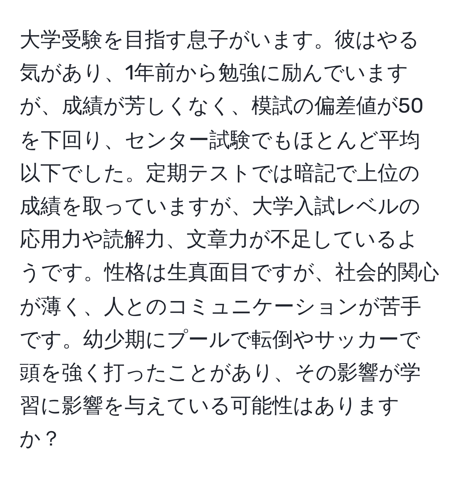 大学受験を目指す息子がいます。彼はやる気があり、1年前から勉強に励んでいますが、成績が芳しくなく、模試の偏差値が50を下回り、センター試験でもほとんど平均以下でした。定期テストでは暗記で上位の成績を取っていますが、大学入試レベルの応用力や読解力、文章力が不足しているようです。性格は生真面目ですが、社会的関心が薄く、人とのコミュニケーションが苦手です。幼少期にプールで転倒やサッカーで頭を強く打ったことがあり、その影響が学習に影響を与えている可能性はありますか？