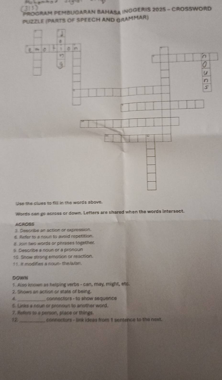 (315) 
PROGRAM PEMBUGARAN BAHASA INGGERIS 2025 - CROSSWORD 
PUZZLE (PARTS OF SPEECH AND GRAMMAR) 
Use the clues to fill in the words above. 
Words can go across or down. Letters are shared when the words intersect. 
ACROSS 
3. Describe an action or expression. 
6. Refer to a nown to avoid repetition. 
8. Join two words or phrases together. 
9. Describe a noun or a pronoun 
10. Shnow strong emotion or reaction. 
11. it modifies a noun- the/a/an. 
DOWN 
1 . Also known as helping verbs - can, may, might, etc. 
2. Shows an action or state of being. 
4 _connectors - to show sequence 
5. Links a noun or pronoun to another word. 
7. Refers to a person, place or things. 
12. _connectors - link ideas from 1 sentence to the next.