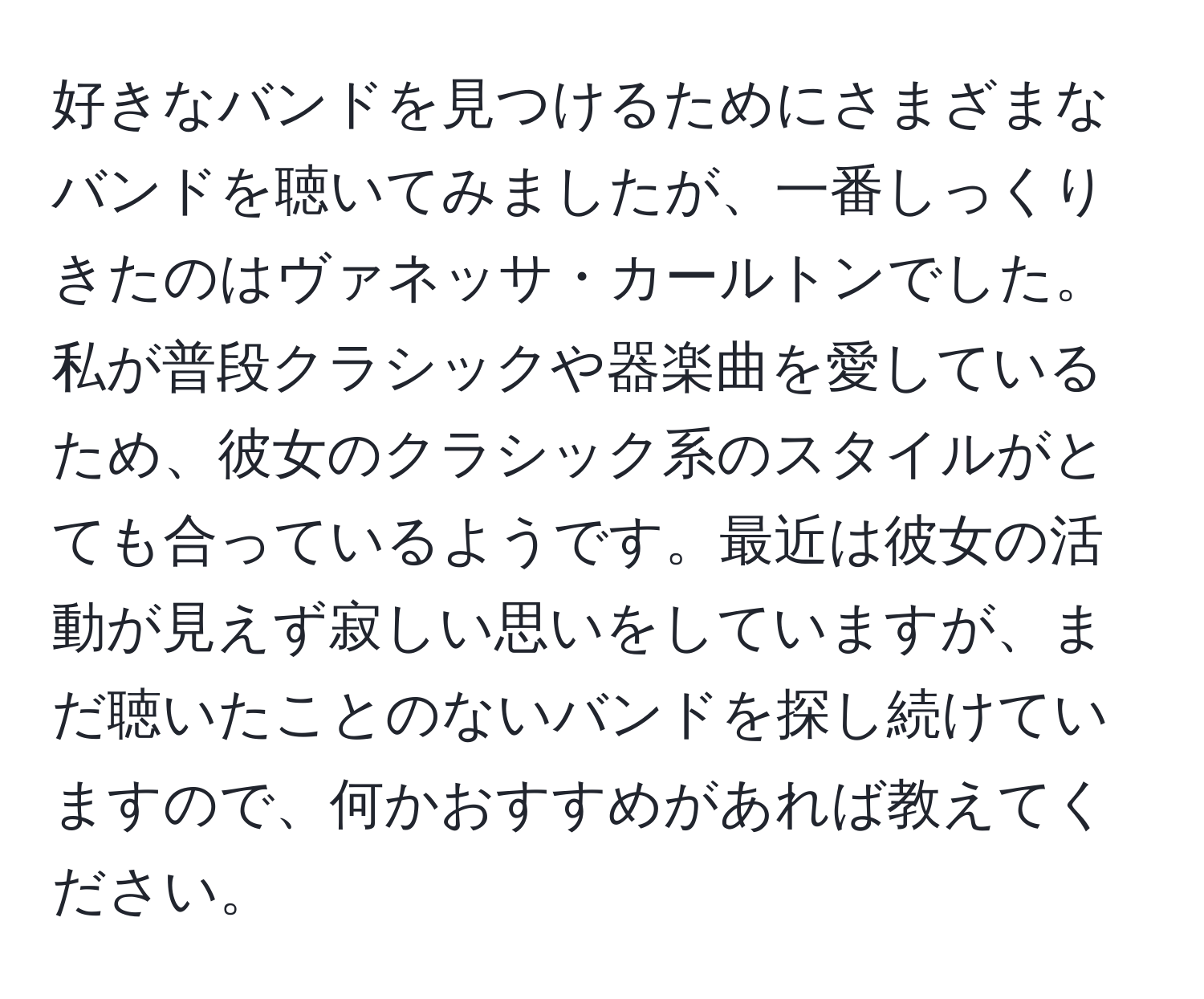 好きなバンドを見つけるためにさまざまなバンドを聴いてみましたが、一番しっくりきたのはヴァネッサ・カールトンでした。私が普段クラシックや器楽曲を愛しているため、彼女のクラシック系のスタイルがとても合っているようです。最近は彼女の活動が見えず寂しい思いをしていますが、まだ聴いたことのないバンドを探し続けていますので、何かおすすめがあれば教えてください。