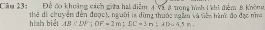 Để đo khoảng cách giữa hai điểm A Và B trong hình ( khi điểm B không 
thể di chuyển đến được), người ta dùng thước ngắm và tiến hành đo đạc như 
hình biết ABparallel DF; DF=2m; DC=3m; AD=4,5m.