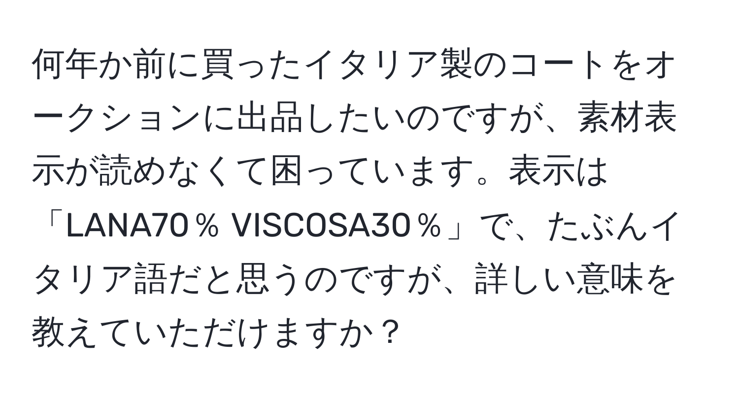 何年か前に買ったイタリア製のコートをオークションに出品したいのですが、素材表示が読めなくて困っています。表示は「LANA70％ VISCOSA30％」で、たぶんイタリア語だと思うのですが、詳しい意味を教えていただけますか？