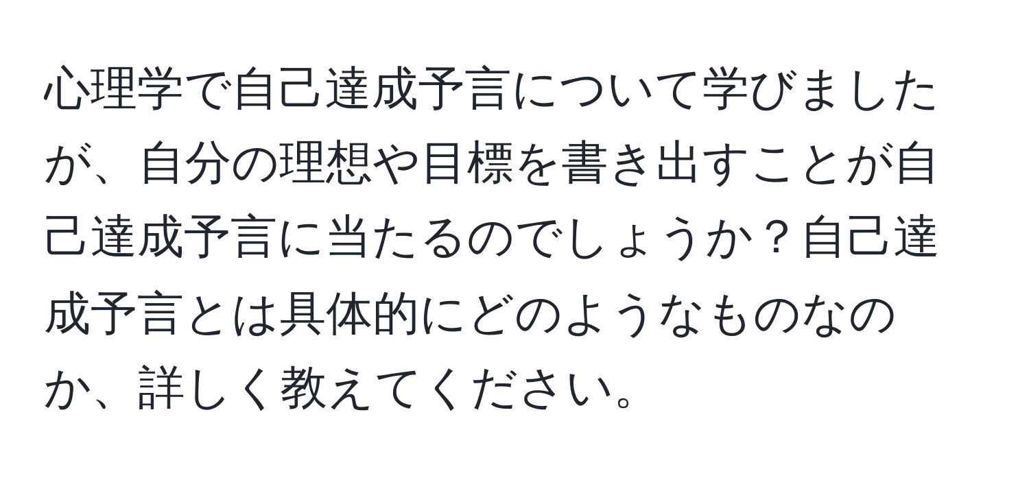 心理学で自己達成予言について学びましたが、自分の理想や目標を書き出すことが自己達成予言に当たるのでしょうか？自己達成予言とは具体的にどのようなものなのか、詳しく教えてください。