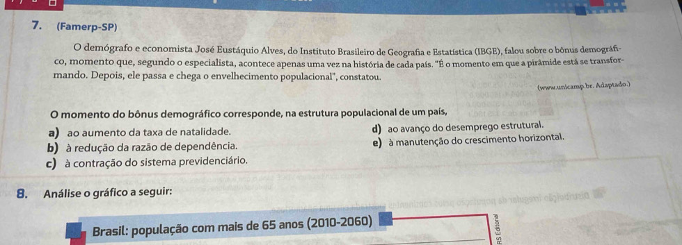 (Famerp-SP)
O demógrafo e economista José Eustáquio Alves, do Instituto Brasileiro de Geografia e Estatística (IBGE), falou sobre o bônus demográfi-
co, momento que, segundo o especialista, acontece apenas uma vez na história de cada país. "É o momento em que a pirâmide está se transfor-
mando. Depois, ele passa e chega o envelhecimento populacional", constatou.
(www.unicamp.br. Adaptado.)
O momento do bônus demográfico corresponde, na estrutura populacional de um país,
a) ao aumento da taxa de natalidade. d) ao avanço do desemprego estrutural.
b) à redução da razão de dependência. e) à manutenção do crescimento horizontal.
c) à contração do sistema previdenciário.
8. Análise o gráfico a seguir:
Brasil: população com mais de 65 anos (2010-2060)