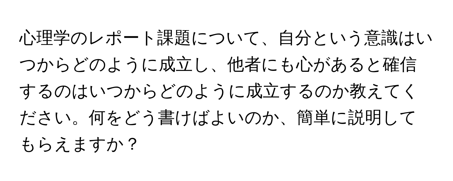 心理学のレポート課題について、自分という意識はいつからどのように成立し、他者にも心があると確信するのはいつからどのように成立するのか教えてください。何をどう書けばよいのか、簡単に説明してもらえますか？